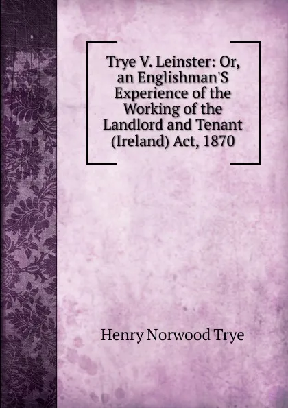 Обложка книги Trye V. Leinster: Or, an Englishman.S Experience of the Working of the Landlord and Tenant (Ireland) Act, 1870, Henry Norwood Trye