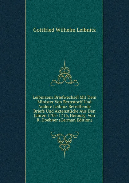 Обложка книги Leibnizens Briefwechsel Mit Dem Minister Von Bernstorff Und Andere Leibniz Betreffende Briefe Und Aktenstucke Aus Den Jahren 1705-1716, Herausg. Von R. Doebner (German Edition), Gottfried Wilhelm Leibnitz