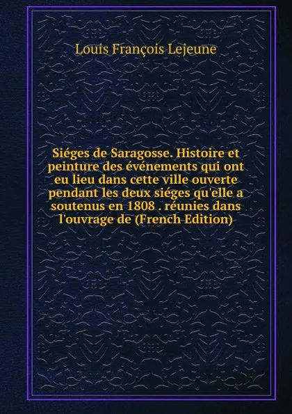 Обложка книги Sieges de Saragosse. Histoire et peinture des evenements qui ont eu lieu dans cette ville ouverte pendant les deux sieges qu.elle a soutenus en 1808 . reunies dans l.ouvrage de (French Edition), Louis François Lejeune