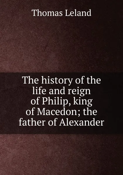 Обложка книги The history of the life and reign of Philip, king of Macedon; the father of Alexander, Thomas Leland