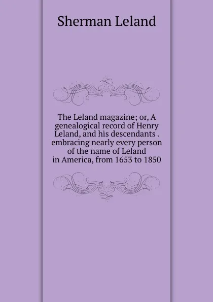 Обложка книги The Leland magazine; or, A genealogical record of Henry Leland, and his descendants . embracing nearly every person of the name of Leland in America, from 1653 to 1850, Sherman Leland