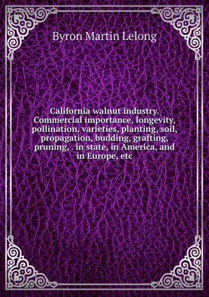 Обложка книги California walnut industry. Commercial importance, longevity, pollination, varieties, planting, soil, propagation, budding, grafting, pruning, . in state, in America, and in Europe, etc, Byron Martin Lelong