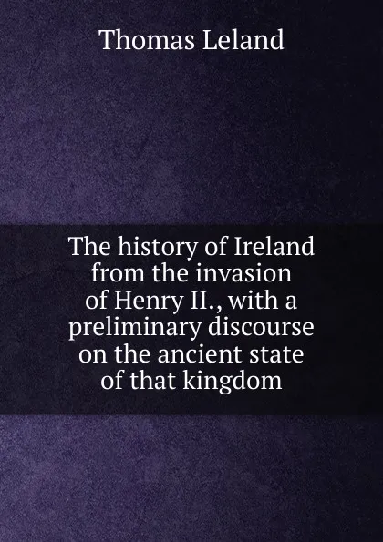 Обложка книги The history of Ireland from the invasion of Henry II., with a preliminary discourse on the ancient state of that kingdom, Thomas Leland