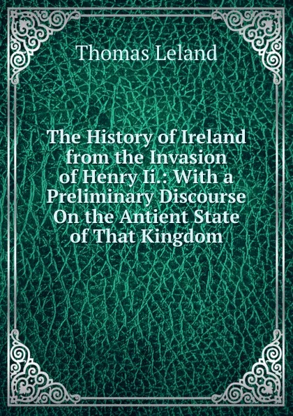 Обложка книги The History of Ireland from the Invasion of Henry Ii.: With a Preliminary Discourse On the Antient State of That Kingdom, Thomas Leland