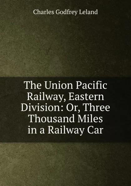 Обложка книги The Union Pacific Railway, Eastern Division: Or, Three Thousand Miles in a Railway Car, C. G. Leland