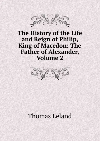 Обложка книги The History of the Life and Reign of Philip, King of Macedon: The Father of Alexander, Volume 2, Thomas Leland