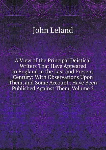 Обложка книги A View of the Principal Deistical Writers That Have Appeared in England in the Last and Present Century: With Observations Upon Them, and Some Account . Have Been Published Against Them, Volume 2, John Leland