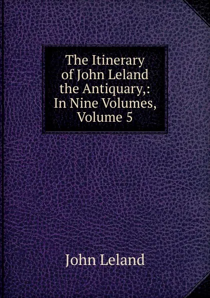 Обложка книги The Itinerary of John Leland the Antiquary,: In Nine Volumes, Volume 5, John Leland