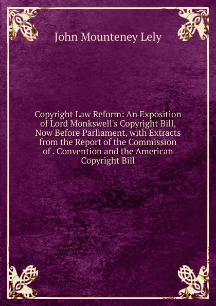 Обложка книги Copyright Law Reform: An Exposition of Lord Monkswell.s Copyright Bill, Now Before Parliament, with Extracts from the Report of the Commission of . Convention and the American Copyright Bill, John Mounteney Lely