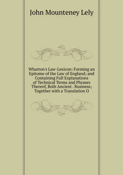 Обложка книги Wharton.s Law-Lexicon: Forming an Epitome of the Law of England; and Containing Full Explanations of Technical Terms and Phrases Thereof, Both Ancient . Business; Together with a Translation O, John Mounteney Lely