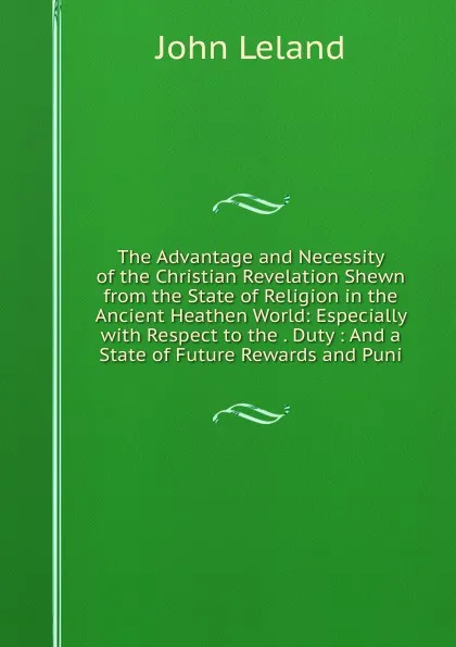 Обложка книги The Advantage and Necessity of the Christian Revelation Shewn from the State of Religion in the Ancient Heathen World: Especially with Respect to the . Duty : And a State of Future Rewards and Puni, John Leland