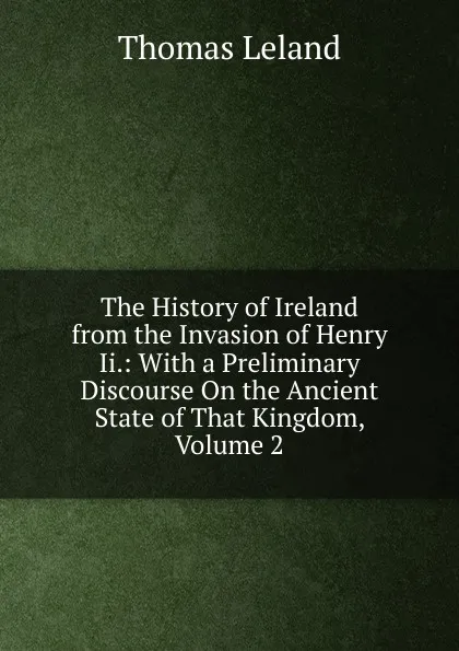 Обложка книги The History of Ireland from the Invasion of Henry Ii.: With a Preliminary Discourse On the Ancient State of That Kingdom, Volume 2, Thomas Leland