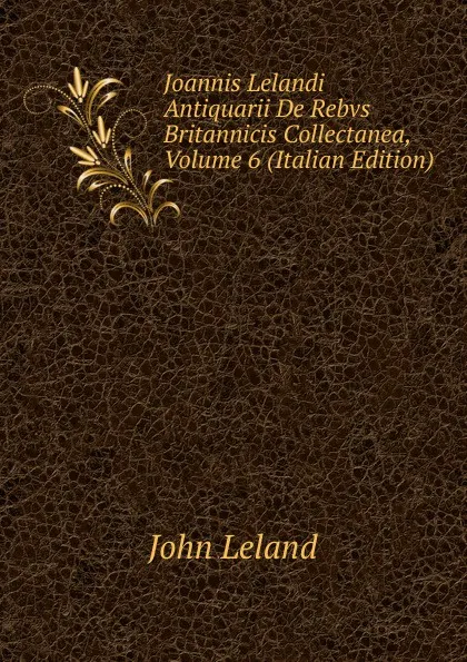 Обложка книги Joannis Lelandi Antiquarii De Rebvs Britannicis Collectanea, Volume 6 (Italian Edition), John Leland