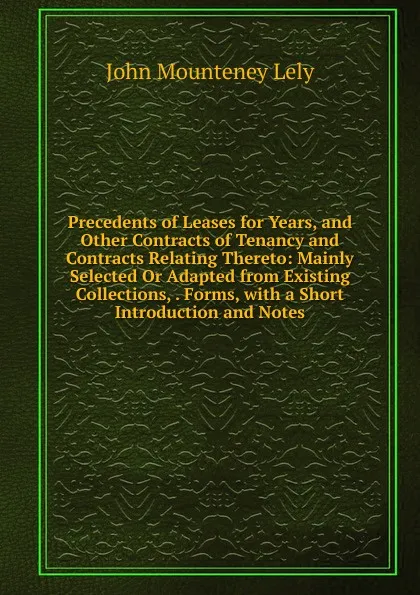 Обложка книги Precedents of Leases for Years, and Other Contracts of Tenancy and Contracts Relating Thereto: Mainly Selected Or Adapted from Existing Collections, . Forms, with a Short Introduction and Notes, John Mounteney Lely