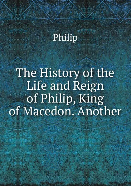 Обложка книги The History of the Life and Reign of Philip, King of Macedon. Another, Philip