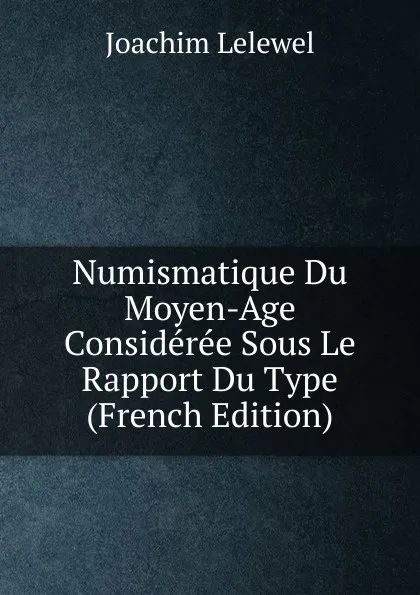 Обложка книги Numismatique Du Moyen-Age Consideree Sous Le Rapport Du Type (French Edition), Joachim Lelewel