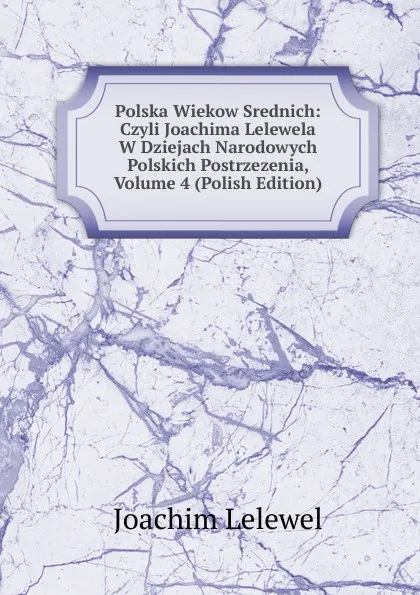 Обложка книги Polska Wiekow Srednich: Czyli Joachima Lelewela W Dziejach Narodowych Polskich Postrzezenia, Volume 4 (Polish Edition), Joachim Lelewel