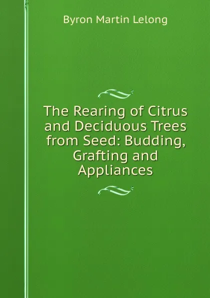 Обложка книги The Rearing of Citrus and Deciduous Trees from Seed: Budding, Grafting and Appliances, Byron Martin Lelong