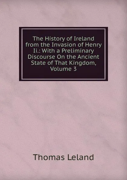 Обложка книги The History of Ireland from the Invasion of Henry Ii.: With a Preliminary Discourse On the Ancient State of That Kingdom, Volume 3, Thomas Leland