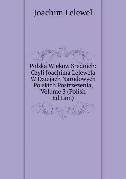 Обложка книги Polska Wiekow Srednich: Czyli Joachima Lelewela W Dziejach Narodowych Polskich Postrzezenia, Volume 3 (Polish Edition), Joachim Lelewel