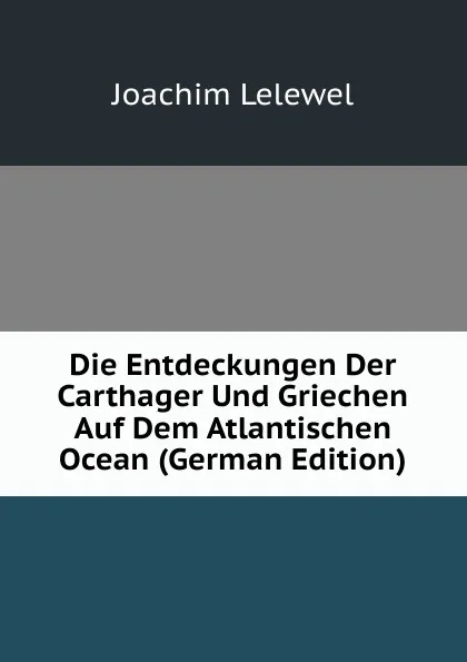 Обложка книги Die Entdeckungen Der Carthager Und Griechen Auf Dem Atlantischen Ocean (German Edition), Joachim Lelewel