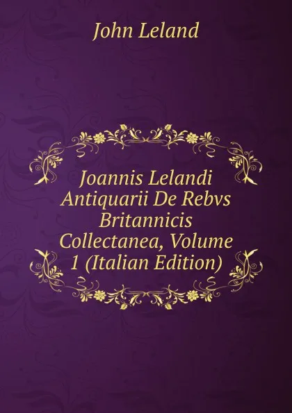 Обложка книги Joannis Lelandi Antiquarii De Rebvs Britannicis Collectanea, Volume 1 (Italian Edition), John Leland