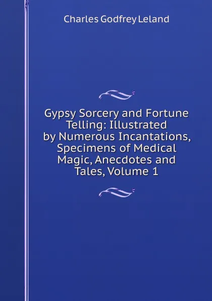 Обложка книги Gypsy Sorcery and Fortune Telling: Illustrated by Numerous Incantations, Specimens of Medical Magic, Anecdotes and Tales, Volume 1, C. G. Leland