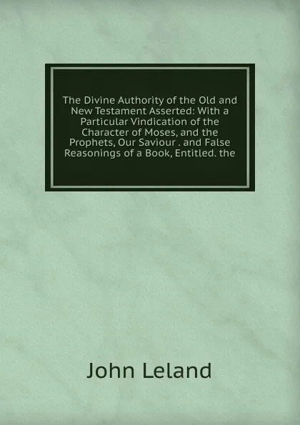 Обложка книги The Divine Authority of the Old and New Testament Asserted: With a Particular Vindication of the Character of Moses, and the Prophets, Our Saviour . and False Reasonings of a Book, Entitled. the, John Leland