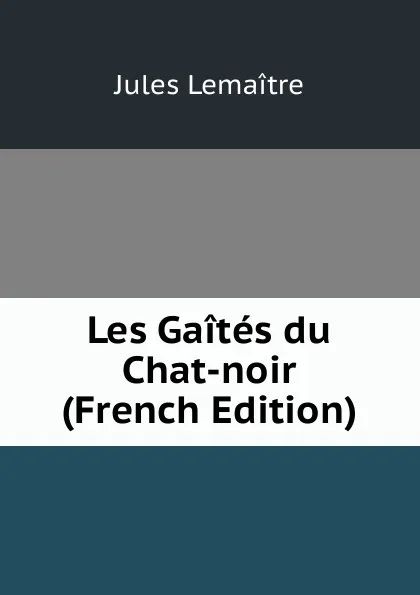 Обложка книги Les Gaites du Chat-noir (French Edition), Jules Lemaitre