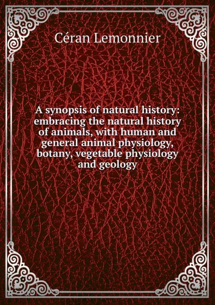 Обложка книги A synopsis of natural history: embracing the natural history of animals, with human and general animal physiology, botany, vegetable physiology and geology, Céran Lemonnier