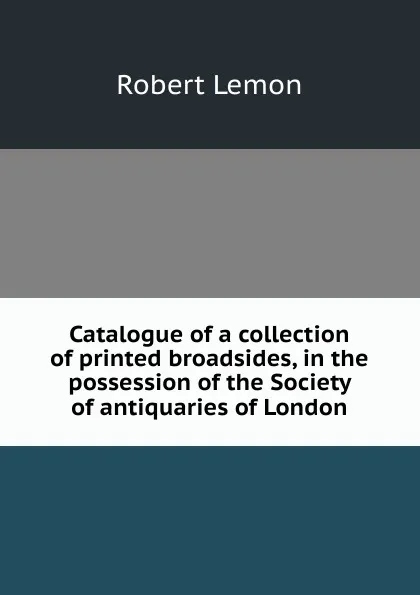 Обложка книги Catalogue of a collection of printed broadsides, in the possession of the Society of antiquaries of London, Robert Lemon