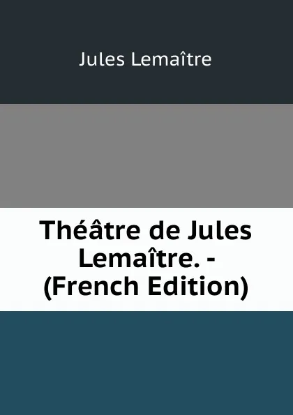 Обложка книги Theatre de Jules Lemaitre. - (French Edition), Jules Lemaitre