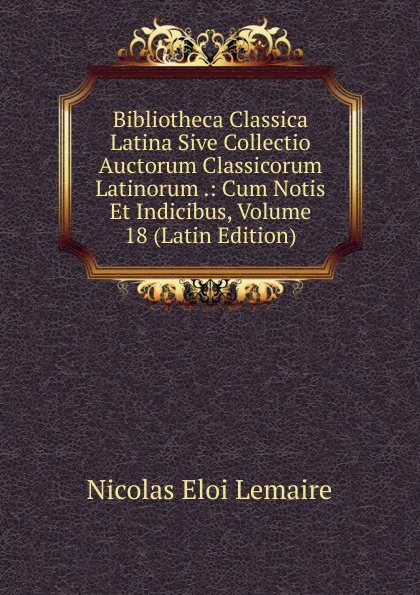 Обложка книги Bibliotheca Classica Latina Sive Collectio Auctorum Classicorum Latinorum .: Cum Notis Et Indicibus, Volume 18 (Latin Edition), Nicolas Eloi Lemaire