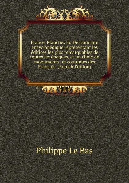 Обложка книги France. Planches du Dictionnaire encyclopedique representant les edifices les plus remarquables de toutes les epoques, et un choix de monuments . et coutumes des Francais  (French Edition), Philippe le Bas