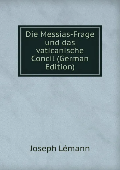 Обложка книги Die Messias-Frage und das vaticanische Concil (German Edition), Joseph Lémann