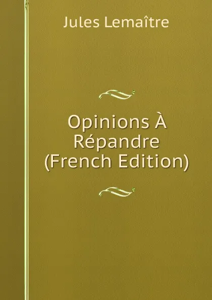 Обложка книги Opinions A Repandre (French Edition), Jules Lemaitre