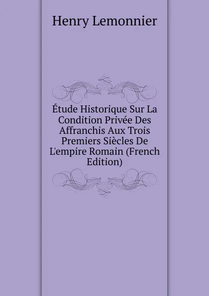 Обложка книги Etude Historique Sur La Condition Privee Des Affranchis Aux Trois Premiers Siecles De L.empire Romain (French Edition), Henry Lemonnier