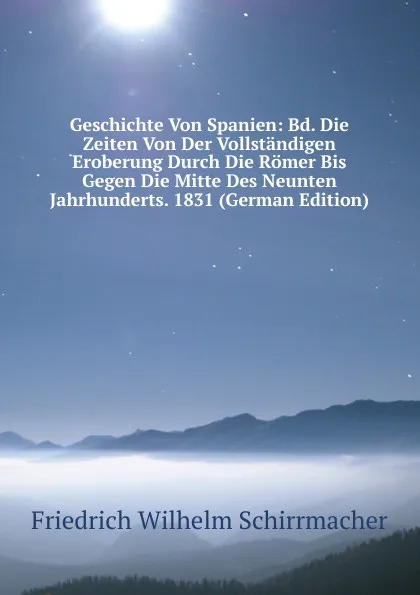 Обложка книги Geschichte Von Spanien: Bd. Die Zeiten Von Der Vollstandigen Eroberung Durch Die Romer Bis Gegen Die Mitte Des Neunten Jahrhunderts. 1831 (German Edition), Friedrich Wilhelm Schirrmacher