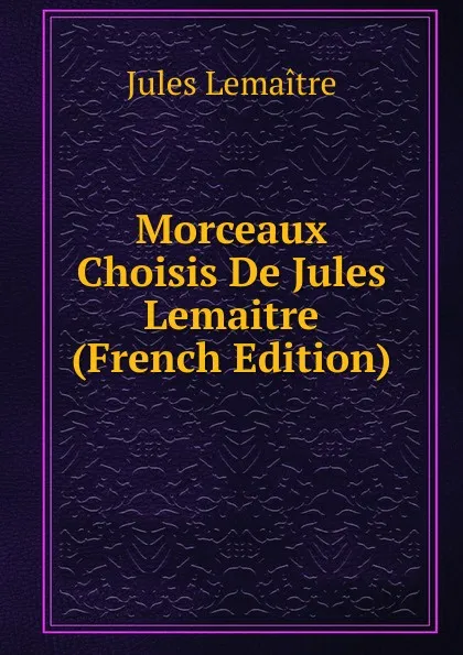 Обложка книги Morceaux Choisis De Jules Lemaitre (French Edition), Jules Lemaitre