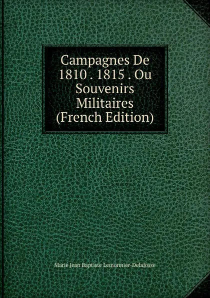 Обложка книги Campagnes De 1810 . 1815 . Ou Souvenirs Militaires (French Edition), Marie Jean Baptiste Lemonnier-Delafosse