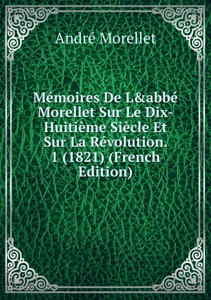 Обложка книги Memoires De L.abbe Morellet Sur Le Dix-Huitieme Siecle Et Sur La Revolution. 1 (1821) (French Edition), André Morellet