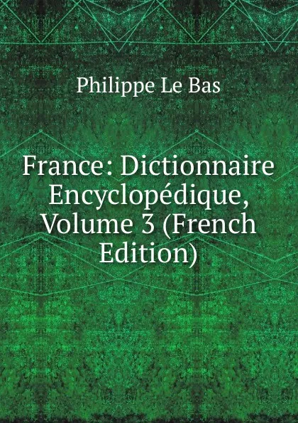 Обложка книги France: Dictionnaire Encyclopedique, Volume 3 (French Edition), Philippe le Bas