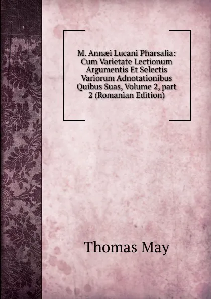 Обложка книги M. Annaei Lucani Pharsalia: Cum Varietate Lectionum Argumentis Et Selectis Variorum Adnotationibus Quibus Suas, Volume 2,.part 2 (Romanian Edition), Thomas May