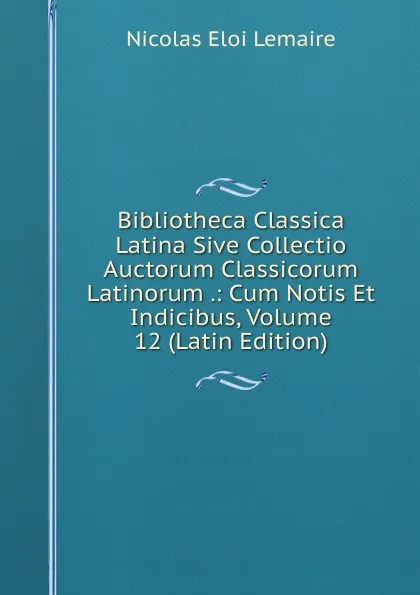 Обложка книги Bibliotheca Classica Latina Sive Collectio Auctorum Classicorum Latinorum .: Cum Notis Et Indicibus, Volume 12 (Latin Edition), Nicolas Eloi Lemaire