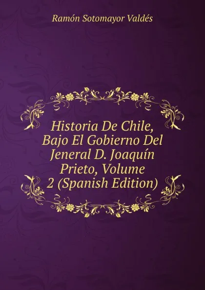 Обложка книги Historia De Chile, Bajo El Gobierno Del Jeneral D. Joaquin Prieto, Volume 2 (Spanish Edition), Ramón Sotomayor Valdés