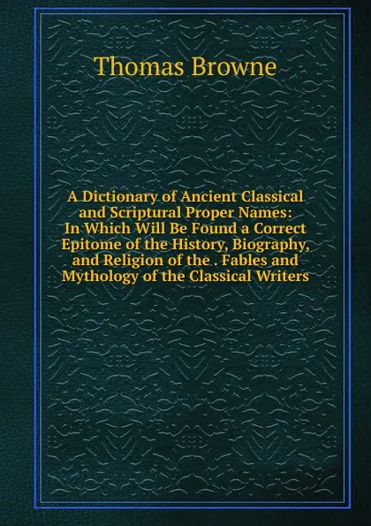 Обложка книги A Dictionary of Ancient Classical and Scriptural Proper Names: In Which Will Be Found a Correct Epitome of the History, Biography, and Religion of the . Fables and Mythology of the Classical Writers, Thomas Brown