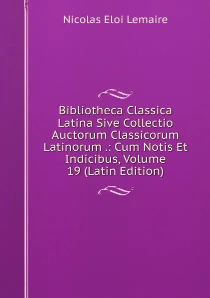 Обложка книги Bibliotheca Classica Latina Sive Collectio Auctorum Classicorum Latinorum .: Cum Notis Et Indicibus, Volume 19 (Latin Edition), Nicolas Eloi Lemaire