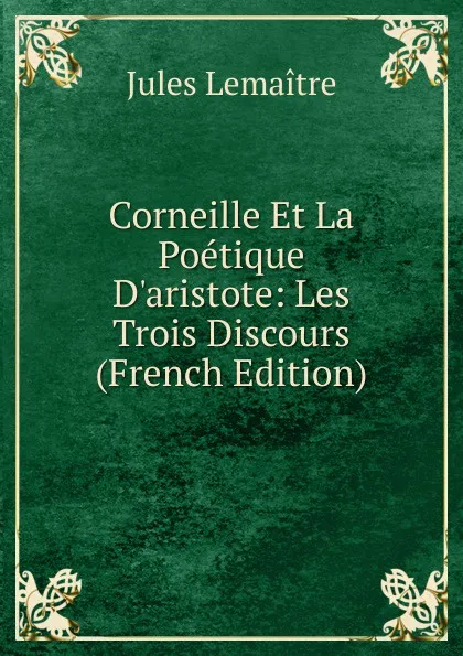 Обложка книги Corneille Et La Poetique D.aristote: Les Trois Discours (French Edition), Jules Lemaitre