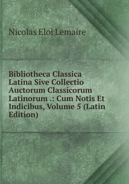 Обложка книги Bibliotheca Classica Latina Sive Collectio Auctorum Classicorum Latinorum .: Cum Notis Et Indicibus, Volume 5 (Latin Edition), Nicolas Eloi Lemaire