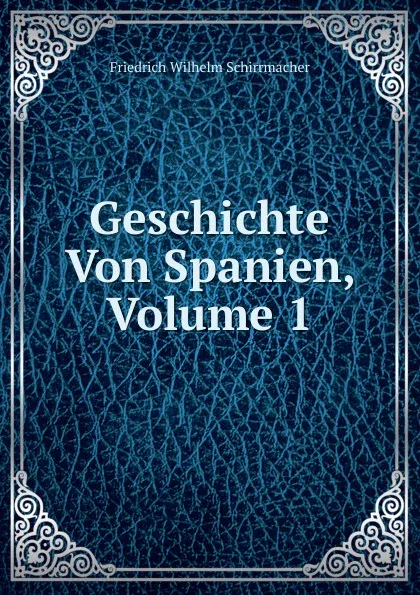 Обложка книги Geschichte Von Spanien, Volume 1, Friedrich Wilhelm Schirrmacher